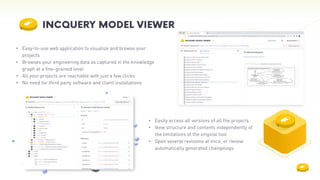 • Easily access all versions of all the projects
• View structure and contents independently of
the limitations of the original tool
• Open several revisions at once, or review
automatically generated changelogs
• Easy-to-use web application to visualize and browse your
projects
• Browses your engineering data as captured in the knowledge
graph at a fine-grained level
• All your projects are reachable with just a few clicks
• No need for third party software and client installations
 