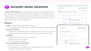 IncQuery Model Validator provides seamless integration of model quality gates to
your systems engineering process through a predefined set of validation rules as
well as a means of customization for your own validation use-cases. The validator
can be deployed as a standalone application, directly integrated into your favorite
DevOps pipeline like Jenkins, TeamCity, etc.
• SysML for MagicDraw/Cameo/Teamwork Cloud
• 116 validation rules: OMG SysML 1.x Standard constraints + SAIC, UPDM, UAF
• Enterprise Architect
• Simple UML conformance checks to make sure your EA project is error-free
• Advanced conformance checks for any UML profile; in particular, SysML
• AUTOSAR
• AUTOSAR Standard 4.3.1 revision constraints
• Software Component template
• ECU-C description template
• Easy customization and extensibility
• Create your own custom rules
• We can support you in migrating your legacy rules (e.g., OCL, structured
expression, Python) into the Validator
Rulesets
 