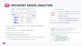 • Integrated with
• the popular Jupyter ecosystem through
open-source Python libraries and the
OpenAPI interface
• documentation management systems
such as the OpenMBEE View Editor or
Atlassian Confluence
• Easy-to-use analyst workbench to manage automated validation and
analysis reports
• Supports standards such as SysML, UPDM, UAF
• as well as open-source libraries
(SAIC Digital Engineering Validation Tool)
• Custom rules can be defined by queries (e.g. SPARQL, ElasticSearch)
• E.g. GENESYS.E3 naming consistency rule ààà
 