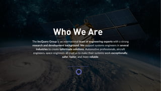 The IncQuery Group is an international team of engineering experts with a strong
research and development background. We support systems engineers in several
industries to create tailormade solutions. Automotive professionals, aircraft
engineers, space engineers all trust us to make their systems work exceptionally,
safer, faster, and more reliable.
Who We Are
 