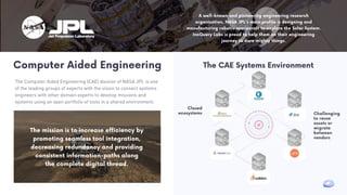 A well-known and pioneering engineering research
organization, NASA JPL's main profile is designing and
manufacturing robotic spacecraft to explore the Solar System.
IncQuery Labs is proud to help them on their engineering
journey to dare mighty things.
Computer Aided Engineering
The Computer Aided Engineering (CAE) division of NASA JPL is one
of the leading groups of experts with the vision to connect systems
engineers with other domain experts to develop missions and
systems using an open portfolio of tools in a shared environment.
The mission is to increase efficiency by
promoting seamless tool integration,
decreasing redundancy and providing
consistent information-paths along
the complete digital thread.
The CAE Systems Environment
Closed
ecosystems Challenging
to reuse
assets or
migrate
between
vendors
 