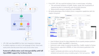 • Uses IncQuery Server for data integration & as a quality analysis platform
• Connected to MMS, OpenMBEE’s repository
• Authored a wide range of engineering data (E.g., SysML models) in Cameo
• Requirements captured in DOORS, or other documents published in the
View Editor
• Jupyter notebooks and others can be efficiently processed,
validated and queried using a scalable graph or full-text queries
• From 2019, JPL has used the IncQuery Suite in several ways, including:
• The automated validation of SysML models, graph-like visualization of
engineering data in combination with third-party libraries
• Requirements analysis using OSLC and SPARQL
• All taking advantage of the IncQuery Suite’s integration capabilities with the
Jupyter ecosystem
• JPL CAE uses OpenMBEE for their tool integration challenge
• It enables engineers to work in the language of their choice and
easily share and document their work across other tools
Fostered collaboration and interoperability with full
OpenMBEE support by IncQuery Suite
 