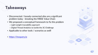 Takeaways
• Disconnected / loosely connected silos are a significant
problem today - breaking the MBSE Value Chain
• We proposed a conceptual framework to fix this problem
– Light-weight traceability approach
– Digital Thread Analytics to tackle the 3C Challenge
• Applicable to other tools / scenarios as well!
• https://incquery.io
 