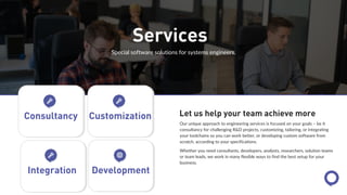 Services
Special software solutions for systems engineers.
Our unique approach to engineering services is focused on your goals – be it
consultancy for challenging R&D projects, customizing, tailoring, or integrating
your toolchains so you can work better, or developing custom software from
scratch, according to your specifications.
Whether you need consultants, developers, analysts, researchers, solution teams
or team leads, we work in many flexible ways to find the best setup for your
business.
Let us help your team achieve more
Consultancy Customization
Integration Development
 