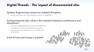Digital Threads - The impact of disconnected silos
Systems Engineering remains an isolated discipline
– One of many silos next to mechanical, electrical, ALM/PLM, …
As disconnected silos, what is the interface between architecture and
disciplines?
– It is often a document produced from an MBSE tool
– Consequence: data reentry and/or copy-paste
– No guarantee of completeness, correctness and
consistency
A lot of time and money is wasted!
9
 