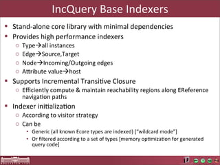 IncQuery	
  Base	
  Indexers
§ Stand-­‐alone	
  core	
  library	
  with	
  minimal	
  dependencies
§ Provides	
  high	
  performance	
  indexers
    o   Typeàall	
  instances
    o   EdgeàSource,Target
    o   NodeàIncoming/Outgoing	
  edges
    o   AUribute	
  valueàhost
§ Supports	
  Incremental	
  TransiLve	
  Closure
    o Eﬃciently	
  compute	
  &	
  maintain	
  reachability	
  regions	
  along	
  EReference	
  
      navigaLon	
  paths
§ Indexer	
  iniLalizaLon
    o According	
  to	
  visitor	
  strategy
    o Can	
  be
         • Generic	
  (all	
  known	
  Ecore	
  types	
  are	
  indexed)	
  [“wildcard	
  mode”]	
  
         • Or	
  ﬁltered	
  according	
  to	
  a	
  set	
  of	
  types	
  [memory	
  opLmizaLon	
  for	
  generated	
  
           query	
  code]
 
