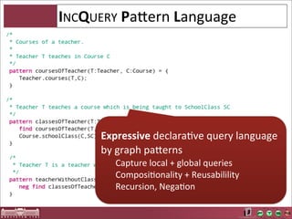INCQUERY	
  PaOern	
  Language




       Expressive	
  declaraAve	
  query	
  language	
  
       by	
  graph	
  paOerns
          Capture	
  local	
  +	
  global	
  queries
          ComposiAonality	
  +	
  Reusabilility	
  
          Recursion,	
  NegaAon
 