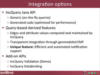 IntegraAon	
  opAons
§ IncQuery	
  Java	
  API
   o Generic	
  (on-­‐the-­‐ﬂy	
  queries)
   o Generated	
  code	
  (opLmized	
  for	
  performance)
§ Query-­‐based	
  derived	
  features
   o Edges	
  and	
  aUribute	
  values	
  computed	
  and	
  maintained	
  by	
  
     IncQuery
   o Transparent	
  integraLon	
  through	
  genmodeled	
  EMF
   o Unique	
  feature:	
  Eﬃcient	
  and	
  automated	
  noLﬁcaLon	
  
     support
§ Add-­‐on	
  APIs
   o IncQuery	
  ValidaLon	
  (Demo)
   o IncQuery	
  Databinding
 