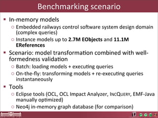Benchmarking	
  scenario
§ In-­‐memory	
  models
   o Embedded	
  railways	
  control	
  sodware	
  system	
  design	
  domain	
  
     (complex	
  queries)
   o Instance	
  models	
  up	
  to	
  2.7M	
  EObjects	
  and	
  11.1M	
  
     EReferences
§ Scenario:	
  model	
  transformaLon	
  combined	
  with	
  well-­‐
   formedness	
  validaLon
   o Batch:	
  loading	
  models	
  +	
  execuLng	
  queries
   o On-­‐the-­‐ﬂy:	
  transforming	
  models	
  +	
  re-­‐execuLng	
  queries	
  
     instantaneously
§ Tools
   o Eclipse	
  tools	
  (OCL,	
  OCL	
  Impact	
  Analyzer,	
  INCQUERY,	
  EMF-­‐Java	
  
     manually	
  opLmized)
   o Neo4j	
  in-­‐memory	
  graph	
  database	
  (for	
  comparison)
 
