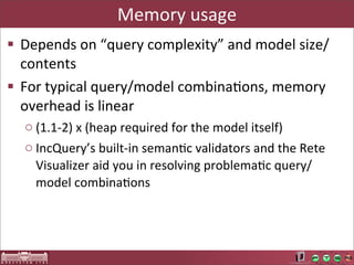 Memory	
  usage
§ Depends	
  on	
  “query	
  complexity”	
  and	
  model	
  size/
   contents
§ For	
  typical	
  query/model	
  combinaAons,	
  memory	
  
   overhead	
  is	
  linear
   o (1.1-­‐2)	
  x	
  (heap	
  required	
  for	
  the	
  model	
  itself)
   o IncQuery’s	
  built-­‐in	
  semanAc	
  validators	
  and	
  the	
  Rete	
  
     Visualizer	
  aid	
  you	
  in	
  resolving	
  problemaAc	
  query/
     model	
  combinaAons
 