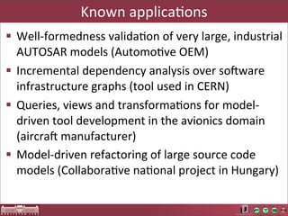 Known	
  applicaAons
§ Well-­‐formedness	
  validaAon	
  of	
  very	
  large,	
  industrial	
  
   AUTOSAR	
  models	
  (AutomoAve	
  OEM)
§ Incremental	
  dependency	
  analysis	
  over	
  sotware	
  
   infrastructure	
  graphs	
  (tool	
  used	
  in	
  CERN)
§ Queries,	
  views	
  and	
  transformaAons	
  for	
  model-­‐
   driven	
  tool	
  development	
  in	
  the	
  avionics	
  domain	
  
   (aircrat	
  manufacturer)
§ Model-­‐driven	
  refactoring	
  of	
  large	
  source	
  code	
  
   models	
  (CollaboraAve	
  naAonal	
  project	
  in	
  Hungary)
 