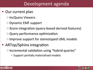 Development	
  agenda
§ Our	
  current	
  plan
   o IncQuery	
  Viewers
   o Dynamic	
  EMF	
  support
   o Xcore	
  integraAon	
  (query-­‐based	
  derived	
  features)
   o Query	
  performance	
  opAmizaAon
   o Improve	
  support	
  for	
  stereotyped	
  UML	
  models
§ ARTop/Sphinx	
  integraAon
   o Incremental	
  validaAon	
  using	
  “hybrid	
  queries”
       • Support	
  parAally	
  materialized	
  models
 