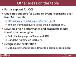 Other	
  ideas	
  on	
  the	
  table
§ ParLal	
  support	
  for	
  OCL
§ Dedicated	
  support	
  for	
  Complex	
  Event	
  Processing	
  over	
  
   live	
  EMF	
  models
    o hUp://incquery.net/incquery/demos/jnect
    o Think	
  incremental	
  queries	
  over	
  the	
  E4	
  Modeled	
  UI…
§ Develop	
  a	
  high	
  performance	
  and	
  pragmaLc	
  model	
  
   transformaLon	
  engine
    o Build	
  the	
  language	
  on	
  Xbase	
  and	
  IQPL
    o …and	
  the	
  runLme	
  on	
  IncQuery
§ Design	
  space	
  exploraLon
    o OpLmize	
  instance	
  models	
  towards	
  a	
  complex	
  design	
  goal
 