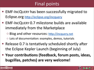 Final	
  points
§ EMF-­‐INCQUERY	
  has	
  been	
  successfully	
  migrated	
  to	
  
   Eclipse.org	
  hUp://eclipse.org/incquery
§ EMF-­‐INCQUERY	
  0.7	
  milestone	
  builds	
  are	
  available	
  
   immediately	
  from	
  the	
  Marketplace
   o Blog	
  and	
  other	
  resources:	
  hOp://incquery.net	
  
   o Lots	
  of	
  documentaAon:	
  examples,	
  demos,	
  tutorials
§ Release	
  0.7	
  is	
  tentaAvely	
  scheduled	
  shortly	
  ater	
  
   the	
  Eclipse	
  Kepler	
  Launch	
  (beginning	
  of	
  July)
§ Your	
  contribu<ons	
  (feedback,	
  forum	
  posts,	
  ideas,	
  
   bugzillas,	
  patches)	
  are	
  very	
  welcome!
 