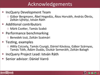 Acknowledgements
§ IncQuery	
  Development	
  Team
    o Gábor	
  Bergmann,	
  Ábel	
  Hegedüs,	
  Ákos	
  Horváth,	
  András	
  Ökrös,	
  
      Zoltán	
  Ujhelyi,	
  István	
  Ráth
§ AddiLonal	
  contributors
    o Márk	
  CzoUer,	
  Tamás	
  Szabó
§ Performance	
  benchmarking
    o Benedek	
  Izsó,	
  Zoltán	
  Szatmári
§ TesLng,	
  examples
    o Asla	
  Csicsely,	
  Tamás	
  Csurgó,	
  Dániel	
  Kávássy,	
  Gábor	
  Szárnyas,	
  
      Tamás	
  Tóth,	
  Ádám	
  Dudás,	
  Oszkár	
  Semeráth,	
  Zoltán	
  Balogh
§ IncQuery	
  Project	
  Lead:	
  István	
  Ráth
§ Senior	
  advisor:	
  Dániel	
  Varró
 