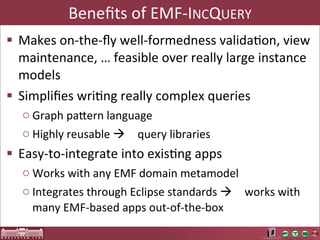 Beneﬁts	
  of	
  EMF-­‐INCQUERY
§ Makes	
  on-­‐the-­‐ﬂy	
  well-­‐formedness	
  validaAon,	
  view	
  
   maintenance,	
  …	
  feasible	
  over	
  really	
  large	
  instance	
  
   models
§ Simpliﬁes	
  wriAng	
  really	
  complex	
  queries
   o Graph	
  paOern	
  language
   o Highly	
  reusable	
  à query	
  libraries
§ Easy-­‐to-­‐integrate	
  into	
  exisAng	
  apps
   o Works	
  with	
  any	
  EMF	
  domain	
  metamodel
   o Integrates	
  through	
  Eclipse	
  standards	
  à works	
  with	
  
     many	
  EMF-­‐based	
  apps	
  out-­‐of-­‐the-­‐box
 