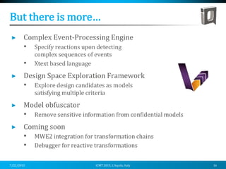 But there is more…
Complex Event-Processing Engine
• Specify reactions upon detecting
complex sequences of events
• Xtext based language
Design Space Exploration Framework
• Explore design candidates as models
satisfying multiple criteria
Model obfuscator
• Remove sensitive information from confidential models
Coming soon
• MWE2 integration for transformation chains
• Debugger for reactive transformations
7/22/2015 ICMT 2015, L’Aquila, Italy 16
 