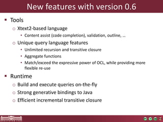 New features with version 0.6
 Tools
  o Xtext2-based language
     • Content assist (code completion), validation, outline, …
  o Unique query language features
     • Unlimited recursion and transitive closure
     • Aggregate functions
     • Match/exceed the expressive power of OCL, while providing more
       flexible re-use
 Runtime
  o Build and execute queries on-the-fly
  o Strong generative bindings to Java
  o Efficient incremental transitive closure
 