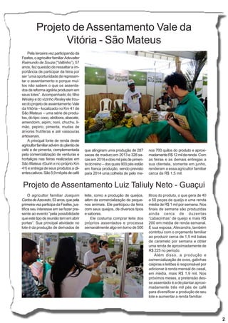 2
Projeto de Assentamento Vale da
Vitória - São Mateus
Projeto de Assentamento Luiz Taliuly Neto - Guaçui
O agricultor familiar Joaquim
CarlosdeAzevedo,53anos,quepela
primeira vez participa da Feafes, jus-
tifica seu interesse em se fazer pre-
sente ao evento “pela possibilidade
queestetipodereuniãotememabrir
portas”. Sua principal atividade no
lote é da produção de derivados de
Pela terceira vez participando da
Feafes,oagricultorfamiliarAdevalter
Raimundo de Souza (“Valtinho”), 57
anos, fez questão de ressaltar a im-
portância de participar da feira por
ser “uma oportunidade de represen-
tar o assentamento e porque mui-
tos não sabem o que os assenta-
dosdareformaagráriaproduzemem
seus lotes”. Acompanhado do filho
Wesley e do vizinho Resley ele trou-
xe do projeto de assentamento Vale
da Vitória – localizado no Km 41 de
São Mateus – uma série de produ-
tos, do tipo: coco, abóbora, abacate,
amendoim, aipim, noni, chuchu, li-
mão, pepino, pimenta, mudas de
árvores frutíferas e até vassouras
artesanais.
A principal fonte de renda deste
agricultorfamiliaradvémdoplantiode
café e de pimenta, complementada
pela comercialização de verduras e
hortaliças nas feiras realizadas em
São Mateus (Guriri e no próprio Km
41) e entrega de seus produtos a cli-
entescativos.São5,9milpésdecafé
leite, como a produção de queijos,
além da comercialização de peque-
nos animais. Ele participou da feira
com seus queijos, de diversos tipos
e sabores.
Ele costuma comprar leite dos
próprios assentados e processa
semanalmente algo em torno de 500
litros do produto, o que gera de 40
a 50 peças de queijo e uma renda
média de R$ 1 mil por semana. Nos
finais de semana são produzidas
ainda cerca de duzentas
“cabacinhas” de queijo e mais R$
200 em média de renda semanal.
E sua esposa, Alexandra, também
contribui com o orçamento familiar
ao produzir cerca de 1,5 mil balas
de caramelo por semana e obter
uma renda de aproximadamente de
R$ 225 no período.
Além disso, a produção e
comercialização de ovos, galinhas
caipiras e leitões é responsável por
adicionar à renda mensal do casal,
em média, mais R$ 1,9 mil. Nos
próximos meses, a pretensão des-
se assentado é a de plantar aproxi-
madamente três mil pés de café
para diversificar a produção de seu
lote e aumentar a renda familiar.
que atingiram uma produção de 287
sacas de maduro em 2013 e 328 sa-
cas em 2014 e dois mil pés de pimen-
ta do reino – dos quais 900 pés estão
em franca produção, sendo previsto
para 2014 uma colheita de pelo me-
nos 700 quilos do produto e aproxi-
madamenteR$12milderenda. Com
as feiras e as demais entregas a
sua clientela, somente em junho,
renderam a essa agricultor familiar
cerca de R$ 1,5 mil.
 