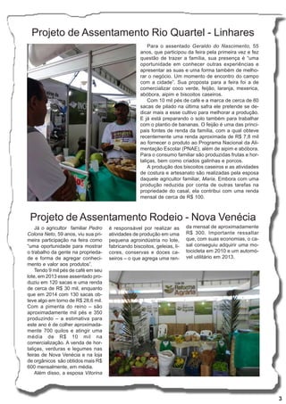 3
Projeto de Assentamento Rio Quartel - Linhares
Para o assentado Geraldo do Nascimento, 55
anos, que participou da feira pela primeira vez e fez
questão de trazer a família, sua presença é “uma
oportunidade em conhecer outras experiências e
apresentar as suas e uma forma também de melho-
rar o negócio. Um momento de encontro do campo
com a cidade”. Sua proposta para a feira foi a de
comercializar coco verde, feijão, laranja, mexerica,
abóbora, aipim e biscoitos caseiros.
Com 10 mil pés de café e a marca de cerca de 80
sacas de pilado na última safra ele pretende se de-
dicar mais a esse cultivo para melhorar a produção.
E já está preparando o solo também para trabalhar
com o plantio de bananas. O feijão é uma das princi-
pais fontes de renda da família, com a qual obteve
recentemente uma renda aproximada de R$ 7,8 mil
ao fornecer o produto ao Programa Nacional da Ali-
mentação Escolar (PNAE), além de aipim e abóbora.
Para o consumo familiar são produzidas frutas e hor-
taliças, bem como criados galinhas e porcos.
A produção dos biscoitos caseiros e as atividades
de costura e artesanato são realizadas pela esposa
daquele agricultor familiar, Maria. Embora com uma
produção reduzida por conta de outras tarefas na
propriedade do casal, ela contribui com uma renda
mensal de cerca de R$ 100.
Projeto de Assentamento Rodeio - Nova Venécia
Já o agricultor familiar Pedro
Colona Neto, 59 anos, viu sua pri-
meira participação na feira como
“uma oportunidade para mostrar
o trabalho da gente na proprieda-
de e forma de agregar conheci-
mento e valor aos produtos”.
Tendo 9 mil pés de café em seu
lote, em 2013 esse assentado pro-
duziu em 120 sacas e uma renda
de cerca de R$ 30 mil, enquanto
que em 2014 com 130 sacas ob-
teve algo em torno de R$ 28,6 mil.
Com a pimenta do reino – são
aproximadamente mil pés e 350
produzindo – a estimativa para
este ano é de colher aproximada-
mente 700 quilos e atingir uma
média de R$ 10 mil na
comercialização. A venda de hor-
taliças, verduras e legumes nas
feiras de Nova Venécia e na loja
de orgânicos são obtidos mais R$
600 mensalmente, em média.
Além disso, a esposa Vitorina
é responsável por realizar as
atividades de produção em uma
pequena agroindústria no lote,
fabricando biscoitos, geleias, li-
cores, conservas e doces ca-
seiros – o que agrega uma ren-
da mensal de aproximadamente
R$ 300. Importante ressaltar
que, com suas economias, o ca-
sal conseguiu adquirir uma mo-
tocicleta em 2010 e um automó-
vel utilitário em 2013.
 