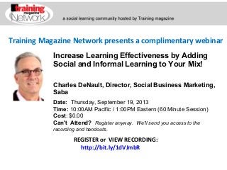 Training Magazine Network presents a complimentary webinar
Charles DeNault, Director, Social Business Marketing,
Saba
Date:  Thursday, September 19, 2013
Time: 10:00AM Pacific / 1:00PM Eastern (60 Minute Session)
Cost: $0.00 
Can't Attend?  Register anyway. We'll send you access to the
recording and handouts.
REGISTER or VIEW RECORDING:
http://bit.ly/1dVJmbR
Increase Learning Effectiveness by Adding
Social and Informal Learning to Your Mix!
 