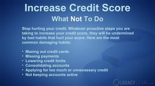 Increase Credit Score
What Not To Do
Stop hurting your credit. Whatever proactive steps you are
taking to increase your credit score, they will be undermined
by bad habits that hurt your score. Here are the most
common damaging habits:
• Maxing out credit cards
• Missing payments
• Lowering credit limits
• Consolidating accounts
• Applying for too much or unnecessary credit
• Not keeping accounts active
 