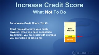 Increase Credit Score
What Not To Do
To Increase Credit Score, Tip #3
Don't request to have your limits
lowered. Once you have accepted a
credit limit, you are stuck with it unless
you are willing to take a hit.
Balance
Limit
Limit
Reduced
 
