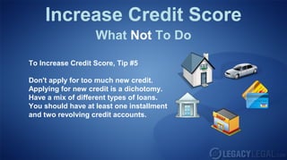 Increase Credit Score
What Not To Do
To Increase Credit Score, Tip #5
Don't apply for too much new credit.
Applying for new credit is a dichotomy.
Have a mix of different types of loans.
You should have at least one installment
and two revolving credit accounts.
 