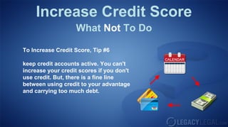 Increase Credit Score
What Not To Do
To Increase Credit Score, Tip #6
keep credit accounts active. You can't
increase your credit scores if you don't
use credit. But, there is a fine line
between using credit to your advantage
and carrying too much debt.
 