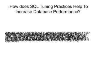How does SQL Tuning Practices Help To
Increase Database Performance?
With the added complexness of growing details amounts and everchanging workloads, database efficiency adjusting is nownecessary to increase source utilizations and program efficiency.However, efficiency adjusting is often easier said than done.Let’s face it, adjusting is difficult for several of reasons. For onething, it requires a lot of expertise to be able to comprehendperformance programs, and often upgrade or re-write good SQL.On top of that, adjusting is usually very difficult. There will alwaysbe a large volume of SQL statements to go through, which maylead to doubt around which specific declaration needs tuning; andgiven every declaration is different, so too is the adjustingapproach.
 