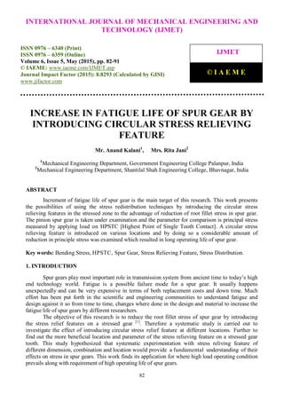 International Journal of Mechanical Engineering and Technology (IJMET), ISSN 0976 – 6340(Print),
ISSN 0976 – 6359(Online), Volume 6, Issue 5, May (2015), pp. 82-91© IAEME
82
INCREASE IN FATIGUE LIFE OF SPUR GEAR BY
INTRODUCING CIRCULAR STRESS RELIEVING
FEATURE
Mr. Anand Kalani1
, Mrs. Rita Jani2
1
Mechanical Engineering Department, Government Engineering College Palanpur, India
2
Mechanical Engineering Department, Shantilal Shah Engineering College, Bhavnagar, India
ABSTRACT
Increment of fatigue life of spur gear is the main target of this research. This work presents
the possibilities of using the stress redistribution techniques by introducing the circular stress
relieving features in the stressed zone to the advantage of reduction of root fillet stress in spur gear.
The pinion spur gear is taken under examination and the parameter for comparison is principal stress
measured by applying load on HPSTC [Highest Point of Single Tooth Contact]. A circular stress
relieving feature is introduced on various locations and by doing so a considerable amount of
reduction in principle stress was examined which resulted in long operating life of spur gear.
Key words: Bending Stress, HPSTC, Spur Gear, Stress Relieving Feature, Stress Distribution.
1. INTRODUCTION
Spur gears play most important role in transmission system from ancient time to today’s high
end technology world. Fatigue is a possible failure mode for a spur gear. It usually happens
unexpectedly and can be very expensive in terms of both replacement costs and down time. Much
effort has been put forth in the scientific and engineering communities to understand fatigue and
design against it so from time to time, changes where done in the design and material to increase the
fatigue life of spur gears by different researchers.
The objective of this research is to reduce the root fillet stress of spur gear by introducing
the stress relief features on a stressed gear [1]
. Therefore a systematic study is carried out to
investigate the effect of introducing circular stress relief feature at different locations. Further to
find out the more beneficial location and parameter of the stress relieving feature on a stressed gear
tooth. This study hypothesized that systematic experimentation with stress reliving feature of
different dimension, combination and location would provide a fundamental understanding of their
effects on stress in spur gears. This work finds its application for where high load operating condition
prevails along with requirement of high operating life of spur gears.
INTERNATIONAL JOURNAL OF MECHANICAL ENGINEERING AND
TECHNOLOGY (IJMET)
ISSN 0976 – 6340 (Print)
ISSN 0976 – 6359 (Online)
Volume 6, Issue 5, May (2015), pp. 82-91
© IAEME: www.iaeme.com/IJMET.asp
Journal Impact Factor (2015): 8.8293 (Calculated by GISI)
www.jifactor.com
IJMET
© I A E M E
 