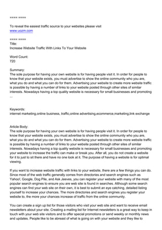 ==== ====

To reveal the easiest traffic source to your websites please visit
www.uozm.com

==== ====
Title:
Increase Website Traffic With Links To Your Website

Word Count:
720

Summary:
The sole purpose for having your own website is for having people visit it. In order for people to
know that your website exists, you must advertise to show the online community who you are,
what you do and what you can do for them. Advertising your website to create more website traffic
is possible by having a number of links to your website posted through other sites of similar
interests. Nowadays having a top quality website is necessary for small businesses and promoting
...



Keywords:
internet marketing,online business, traffic,online advertising,ecommerce,marketing,link exchange



Article Body:
The sole purpose for having your own website is for having people visit it. In order for people to
know that your website exists, you must advertise to show the online community who you are,
what you do and what you can do for them. Advertising your website to create more website traffic
is possible by having a number of links to your website posted through other sites of similar
interests. Nowadays having a top quality website is necessary for small businesses and promoting
your website to increase the traffic can make or break you. After all, you do not create a website
for it to just to sit there and have no one look at it. The purpose of having a website is for optimal
viewing.

If you want to increase website traffic with links to your website, there are a few things you can do.
Since most of the web traffic generally comes from directories and search engines such as
Yahoo!, Google, Dog Pile, and Ask Jeeves, you can register your website with many of the most
popular search engines to ensure you are web site is found in searches. Although some search
engines can find your web site on their own, it is best to submit an eye catching, detailed listing
yourself to increase your chances. The more directories and search engines you register your
website to, the more your chances increase of traffic from the online community.

You can create a sign up list for those visitors who visit your web site and want to receive email
newsletters about your site. Creating a mailing list for Internet newsletters is a great way to keep in
touch with your web site visitors and to offer special promotions or send weekly or monthly news
and updates. People like to be abreast of what is going on with your website and they like to
 