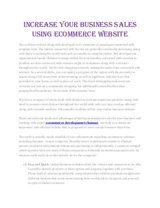 Increase your business sales
using eCommerce Website
The web has evolved along with developed in to a number of paradigms connected with
program lives. The talents connected with the net are generally continually increasing along
with there is nothing the world wide web are unable to complete today. Net development
organizations inside Chennai leverage within the functionality connected with internet to
produce services connected with extreme ought to consumers along with web users
throughout the world. On the web shopping is merely among the many sizes connected with
internet. In a several clicks, you can aquire a program of the option with the necessity to
search along with at any time in the morning as well as nighttime and also have this
provided to your home as well as place of work. This kind of shopping endeavors are
certainly not just on a community shopping but additionally extend further than
geographical boundaries. On account of the internet wave.
If you're a company of which deals with distinct or perhaps numerous products along with
need to promote ones choices throughout the world wide web, you may need an efficient
along with versatile medium. This specific medium will be your online business website.
There are inherent needs and advantages of having an ecommerce site for your business and
working with expert ecommerce development chennai can help you obtain an
impressive and efficient website that is proposed to meet certain business objectives.
The earth is actually nicely mindful of your achievement regarding ecommerce veterans
including Amazon . com or craigs list. Possibly newer counterparts similar to Flipkart
possess produced achievement testimonies pertaining to independently. 1 common stringed
which operates between most of these companies is definitely an useful ecommerce site. So
what on earth really does this website do for the company?
(1) Easy and Quick: Online business websites allow site visitors and customers to be able
to swiftly identify products of these option and progress together with purchase.
These kind of websites proficiently compartmentalize solution products straight into
different buckets that assist users coming from worldwide to recognise and proceed
in spite of dialect variances.
 