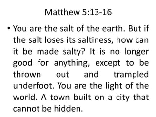 Matthew 5:13-16
• You are the salt of the earth. But if
the salt loses its saltiness, how can
it be made salty? It is no longer
good for anything, except to be
thrown out and trampled
underfoot. You are the light of the
world. A town built on a city that
cannot be hidden.
 