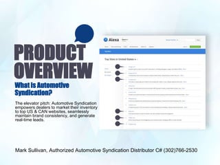PRODUCT
OVERVIEWWhat is Automotive
Syndication?
The elevator pitch: Automotive Syndication
empowers dealers to market their inventory
to top US & CAN websites, seamlessly
maintain brand consistency, and generate
real-time leads.
Mark Sullivan, Authorized Automotive Syndication Distributor C# (302)766-2530
 