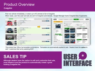 Product Overview
Craigslist
SALES TIP
Although dealers have the option to edit and customize their ads,
most dealers trust the product to automatically create a great
looking Craigslist Ad.
USER
INTERFACE
*
Post one vehicle immediately, or select up to 50 vehicles to list to Craigslist.
When ready, user hits ‘post’ and ads are sent to Craigslist automatically. Budget Manager tracks Craigslist fees if applicable.
The product has 100s of ad template combinations. Templates are automatically applied to ads. Dealers have the option to
edit / customize their ad by selecting EDIT.
 
