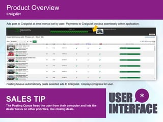 Product Overview
Craigslist
SALES TIP
The Posting Queue frees the user from their computer and lets the
dealer focus on other priorities, like closing deals.
USER
INTERFACE
*
Ads post to Craigslist at time interval set by user. Payments to Craigslist process seamlessly within application.
Posting Queue automatically posts selected ads to Craigslist. Displays progress for user.
 