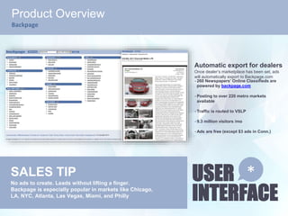 USER
INTERFACE
*
Product Overview
Backpage
Automatic export for dealers
Once dealer’s marketplace has been set, ads
will automatically export to Backpage.com
• 260 Newspapers’ Online Classifieds are
powered by backpage.com
• Posting to over 220 metro markets
available
• Traffic is routed to VSLP
• 9.3 million visitors /mo
• Ads are free (except $3 ads in Conn.)
SALES TIP
No ads to create. Leads without lifting a finger.
Backpage is especially popular in markets like Chicago,
LA, NYC, Atlanta, Las Vegas, Miami, and Philly
 