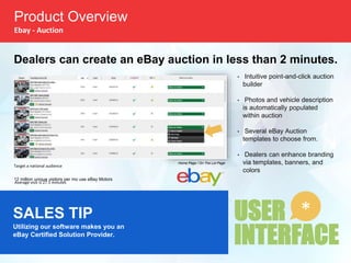 USER
INTERFACE
*
Product Overview
Ebay - Auction
• Intuitive point-and-click auction
builder
• Photos and vehicle description
is automatically populated
within auction
• Several eBay Auction
templates to choose from.
• Dealers can enhance branding
via templates, banners, and
colors
Dealers can create an eBay auction in less than 2 minutes.
Target a national audience
12 million unique visitors per mo use eBay Motors
Average visit is 27.5 minutes
Home Page / On The Lot Page
SALES TIP
Utilizing our software makes you an
eBay Certified Solution Provider.
 