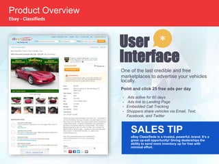 One of the last credible and free
marketplaces to advertise your vehicles
locally.
Point and click 25 free ads per day
• Ads active for 60 days
• Ads link to Landing Page
• Embedded Call Tracking
• Shoppers share vehicles via Email, Text,
Facebook, and Twitter
SALES TIP
eBay Classifieds is a trusted, powerful, brand. It’s a
great up-sell opportunity! Giving dealerships the
ability to send more inventory up for free with
minimal effort.
User
Interface
*
Product Overview
Ebay - Classifieds
 