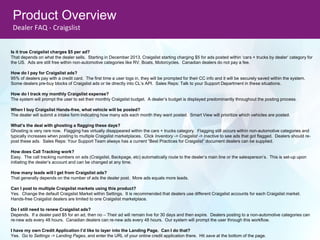 Product Overview
Dealer FAQ - Craigslist
Is it true Craigslist charges $5 per ad?
That depends on what the dealer sells. Starting in December 2013, Craigslist starting charging $5 for ads posted within ‘cars + trucks by dealer’ category for
the US. Ads are still free within non-automotive categories like RV, Boats, Motorcycles. Canadian dealers do not pay a fee.
How do I pay for Craigslist ads?
95% of dealers pay with a credit card. The first time a user logs in, they will be prompted for their CC info and it will be securely saved within the system.
Some dealers pre-buy blocks of Craigslist ads or tie directly into CL’s API. Sales Reps: Talk to your Support Department in these situations.
How do I track my monthly Craigslist expense?
The system will prompt the user to set their monthly Craigslist budget. A dealer’s budget is displayed predominantly throughout the posting process.
When I buy Craigslist Hands-free, what vehicle will be posted?
The dealer will submit a intake form indicating how many ads each month they want posted. Smart View will prioritize which vehicles are posted.
What’s the deal with ghosting a flagging these days?
Ghosting is very rare now. Flagging has virtually disappeared within the cars + trucks category. Flagging still occurs within non-automotive categories and
typically increases when posting to multiple Craigslist marketplaces. Click Inventory -> Craigslist -> Inactive to see ads that got flagged. Dealers should re-
post these ads. Sales Reps: Your Support Team always has a current “Best Practices for Craigslist” document dealers can be supplied.
How does Call Tracking work?
Easy. The call tracking numbers on ads (Craigslist, Backpage, etc) automatically route to the dealer’s main line or the salesperson’s. This is set-up upon
initiating the dealer’s account and can be changed at any time.
How many leads will I get from Craigslist ads?
That generally depends on the number of ads the dealer post. More ads equals more leads.
Can I post to multiple Craigslist markets using this product?
Yes. Change the default Craigslist Market within Settings. It is recommended that dealers use different Craigslist accounts for each Craigslist market.
Hands-free Craigslist dealers are limited to one Craigslist marketplace.
Do I still need to renew Craigslist ads?
Depends. If a dealer paid $5 for an ad, then no – Their ad will remain live for 30 days and then expire. Dealers posting to a non-automotive categories can
re-new ads every 48 hours. Canadian dealers can re-new ads every 48 hours. Our system will prompt the user through this workflow.
I have my own Credit Application I’d like to layer into the Landing Page. Can I do that?
Yes. Go to Settings -> Landing Pages, and enter the URL of your online credit application there. Hit save at the bottom of the page.
 