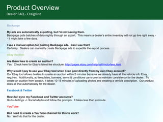 Product Overview
Dealer FAQ - Craigslist
Backpage
My ads are automatically exporting, but I’m not seeing them.
Backpage pulls batches of data nightly through an export. This means a dealer’s entire inventory will not go live right away -
- It might take a few days.
I see a manual option for posting Backpage ads. Can I use that?
Certainly. Dealers can manually create Backpage ads to expedite the export process.
eBay Auction
Are there fees to create an auction?
Yes. Check here for Ebay’s latest fee structure: http://pages.ebay.com/help/sell/motorfees.html
Why would I pay to use your Ebay tool when I can post directly from my own Ebay account?
Our Ebay tool allows dealers to create an auction within 2 minutes because we already have all the vehicle info Ebay
requires. Additionally, ad templates, banners, terms & conditions carry over to maintain consistency for the dealer. To
create an auction from scratch, it takes 10-15 minutes of uploading photos and creating a vehicle description. Our product
does all that automatically for the dealer.
Facebook & Twitter
How do I sync my Facebook and Twitter accounts?
Go to Settings -> Social Media and follow the prompts. It takes less than a minute.
YouTube
Do I need to create a YouTube channel for this to work?
No. We’ll do that for the dealer.
 