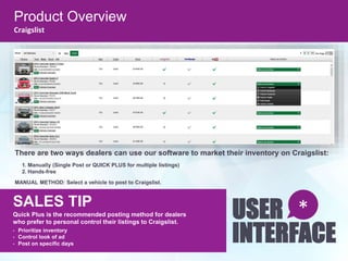 SALES TIP
Quick Plus is the recommended posting method for dealers
who prefer to personal control their listings to Craigslist.
• Prioritize inventory
• Control look of ad
• Post on specific days
USER
INTERFACE
*
There are two ways dealers can use our software to market their inventory on Craigslist:
1. Manually (Single Post or QUICK PLUS for multiple listings)
2. Hands-free
MANUAL METHOD: Select a vehicle to post to Craigslist.
Product Overview
Craigslist
 