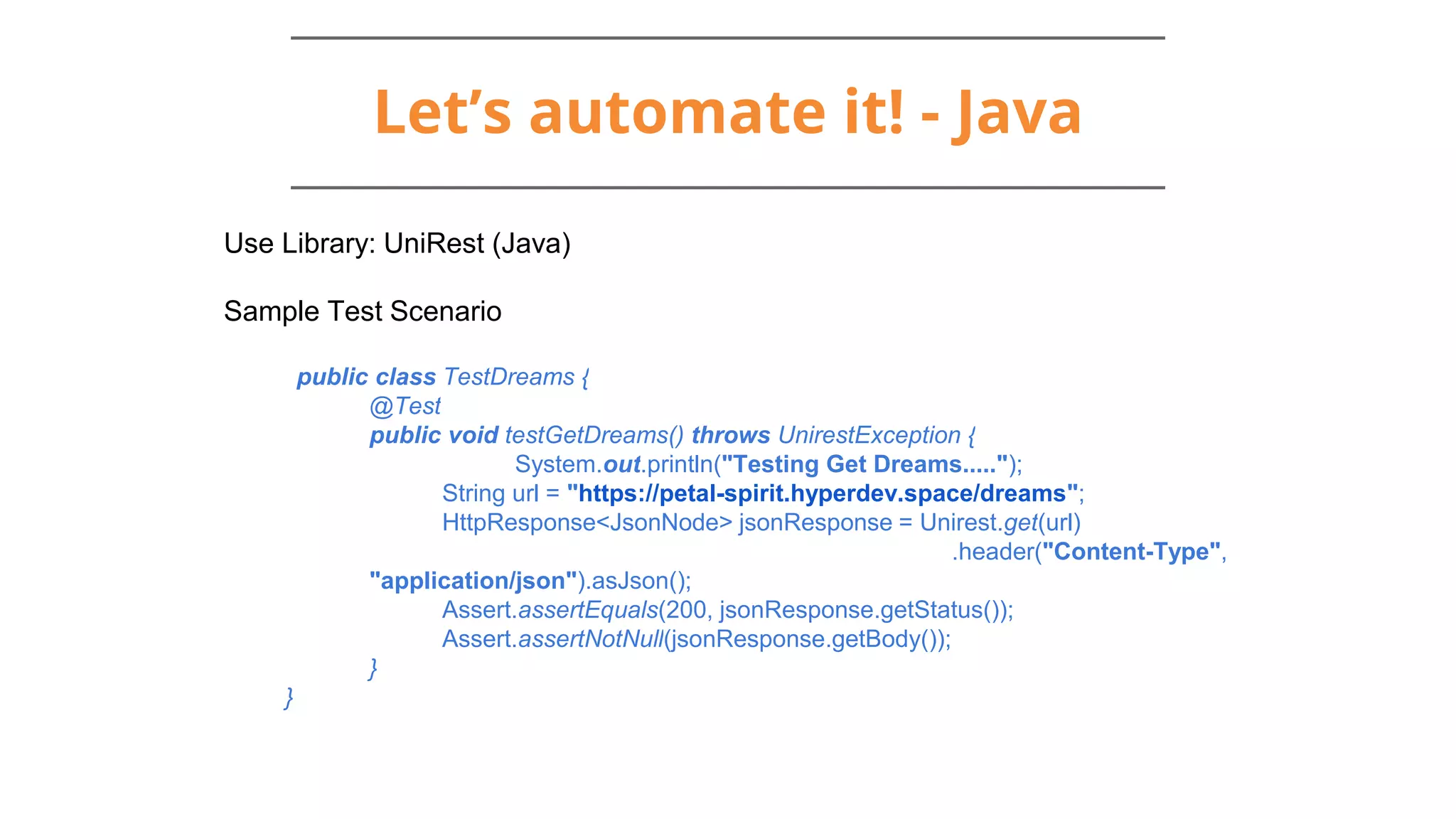 Let’s automate it! - Java
Use Library: UniRest (Java)
Sample Test Scenario
public class TestDreams {
@Test
public void testGetDreams() throws UnirestException {
System.out.println("Testing Get Dreams.....");
String url = "https://petal-spirit.hyperdev.space/dreams";
HttpResponse<JsonNode> jsonResponse = Unirest.get(url)
.header("Content-Type",
"application/json").asJson();
Assert.assertEquals(200, jsonResponse.getStatus());
Assert.assertNotNull(jsonResponse.getBody());
}
}
 