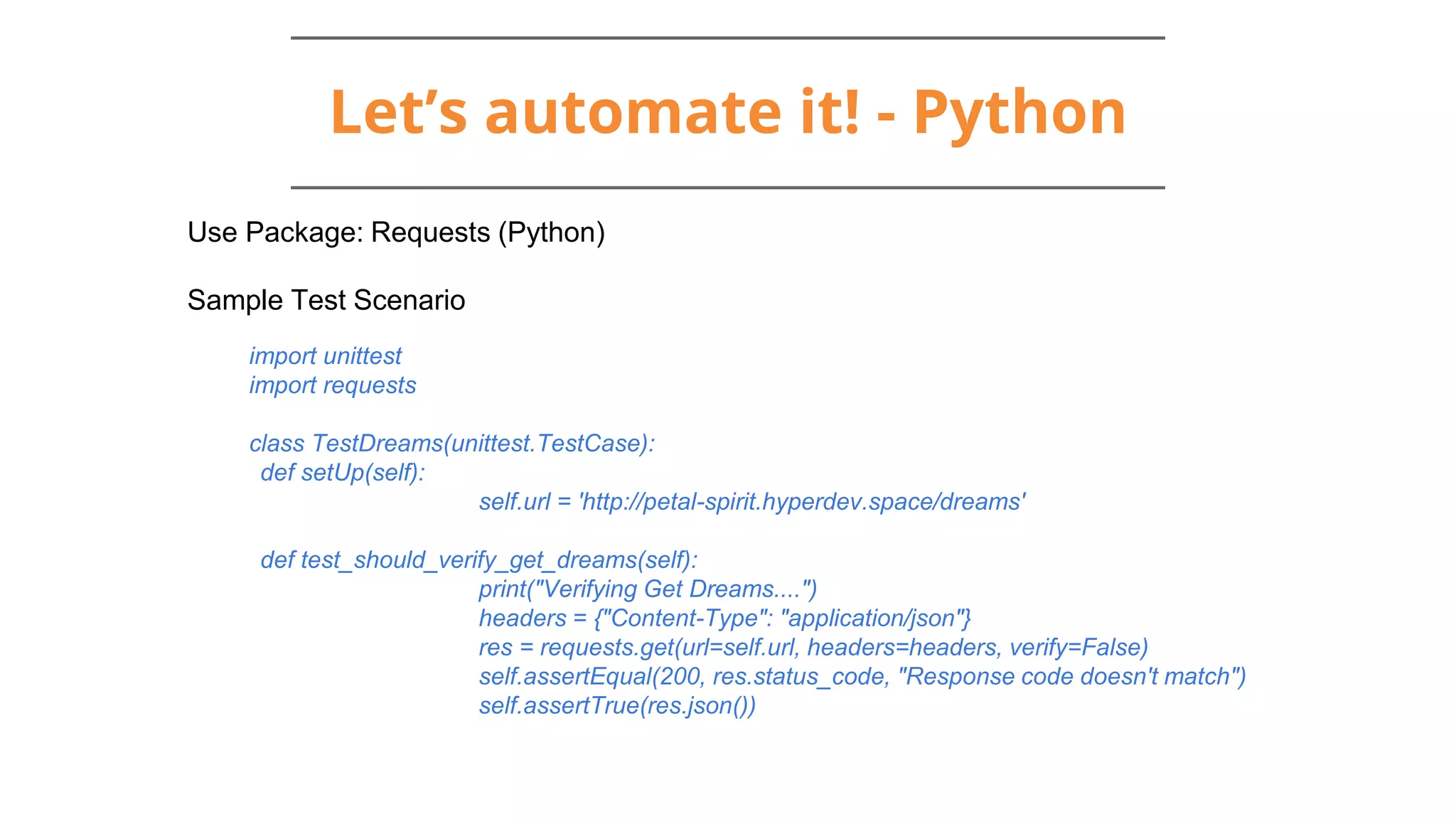 Let’s automate it! - Python
Use Package: Requests (Python)
Sample Test Scenario
import unittest
import requests
class TestDreams(unittest.TestCase):
def setUp(self):
self.url = 'http://petal-spirit.hyperdev.space/dreams'
def test_should_verify_get_dreams(self):
print("Verifying Get Dreams....")
headers = {"Content-Type": "application/json"}
res = requests.get(url=self.url, headers=headers, verify=False)
self.assertEqual(200, res.status_code, "Response code doesn't match")
self.assertTrue(res.json())
 