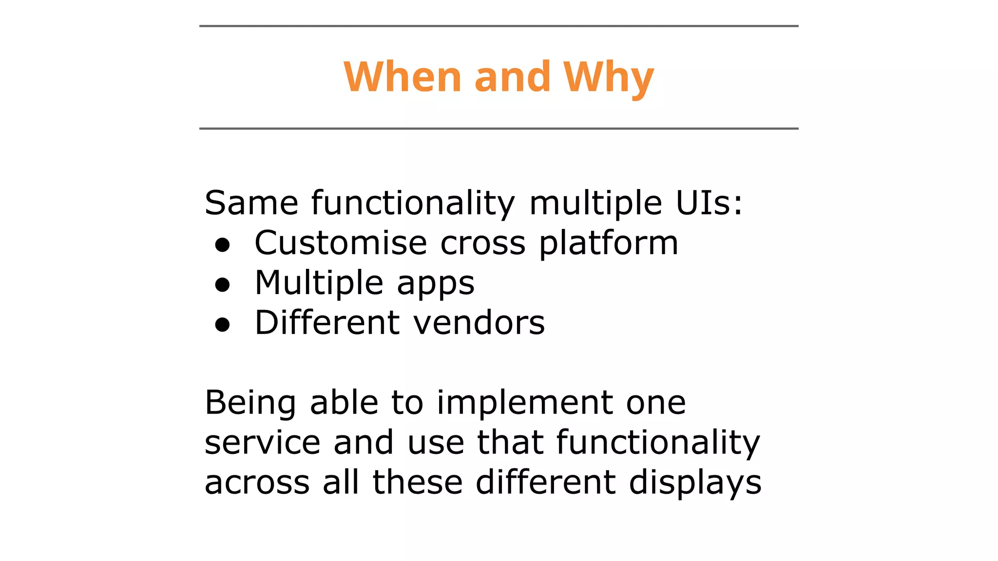 When and Why
Same functionality multiple UIs:
● Customise cross platform
● Multiple apps
● Different vendors
Being able to implement one
service and use that functionality
across all these different displays
 