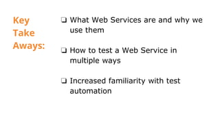 Key
Take
Aways:
❏ What Web Services are and why we
use them
❏ How to test a Web Service in
multiple ways
❏ Increased familiarity with test
automation
 