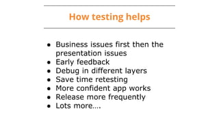 How testing helps
● Business issues first then the
presentation issues
● Early feedback
● Debug in different layers
● Save time retesting
● More confident app works
● Release more frequently
● Lots more….
 