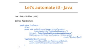 Let’s automate it! - Java
Use Library: UniRest (Java)
Sample Test Scenario
public class TestDreams {
@Test
public void testGetDreams() throws UnirestException {
System.out.println("Testing Get Dreams.....");
String url = "https://petal-spirit.hyperdev.space/dreams";
HttpResponse<JsonNode> jsonResponse = Unirest.get(url)
.header("Content-Type",
"application/json").asJson();
Assert.assertEquals(200, jsonResponse.getStatus());
Assert.assertNotNull(jsonResponse.getBody());
}
}
 