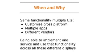 When and Why
Same functionality multiple UIs:
● Customise cross platform
● Multiple apps
● Different vendors
Being able to implement one
service and use that functionality
across all these different displays
 